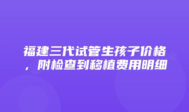 福建三代试管生孩子价格，附检查到移植费用明细