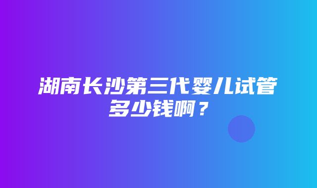 湖南长沙第三代婴儿试管多少钱啊？