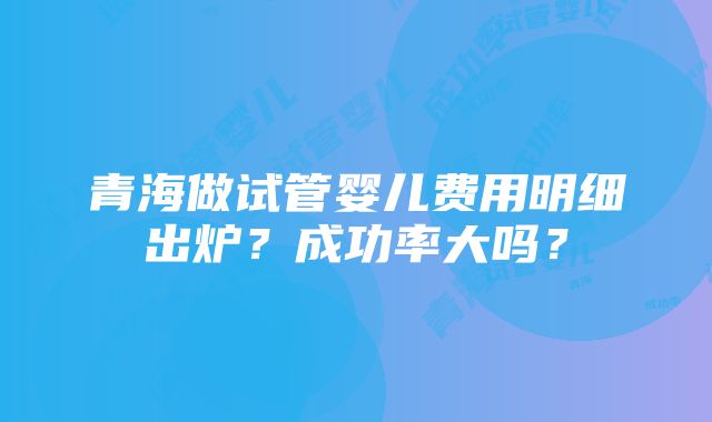 青海做试管婴儿费用明细出炉？成功率大吗？