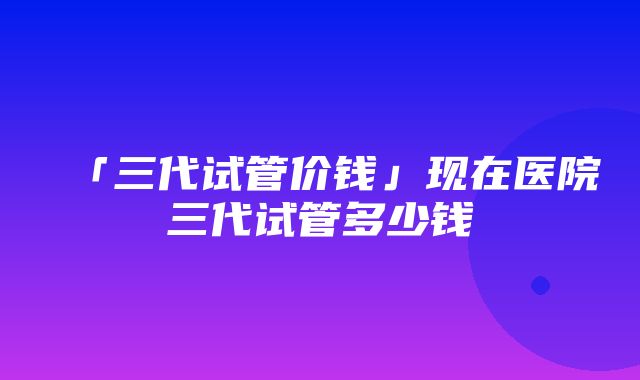 「三代试管价钱」现在医院三代试管多少钱