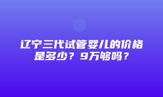 辽宁三代试管婴儿的价格是多少？9万够吗？