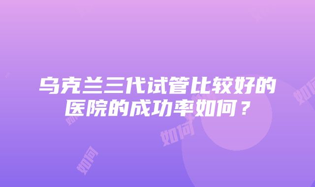 乌克兰三代试管比较好的医院的成功率如何？