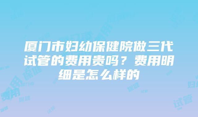 厦门市妇幼保健院做三代试管的费用贵吗？费用明细是怎么样的