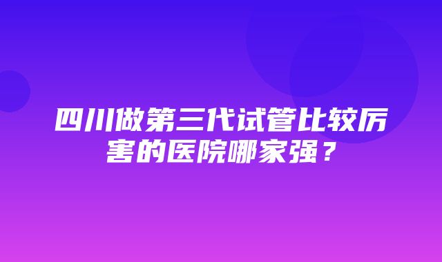 四川做第三代试管比较厉害的医院哪家强？