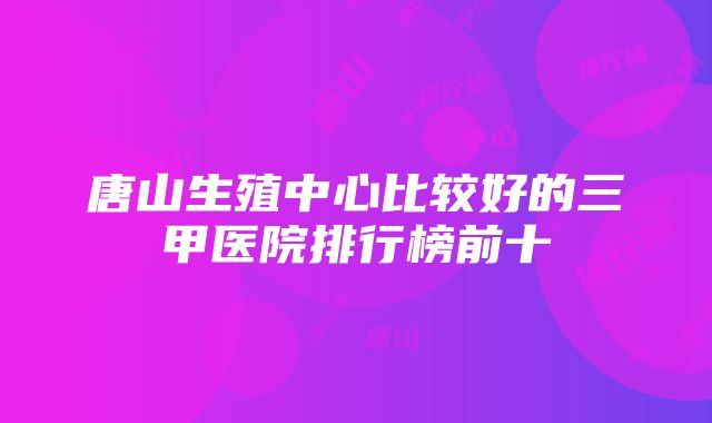 唐山生殖中心比较好的三甲医院排行榜前十