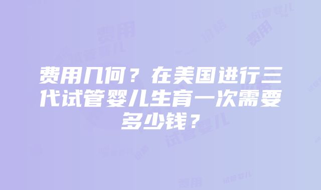 费用几何？在美国进行三代试管婴儿生育一次需要多少钱？