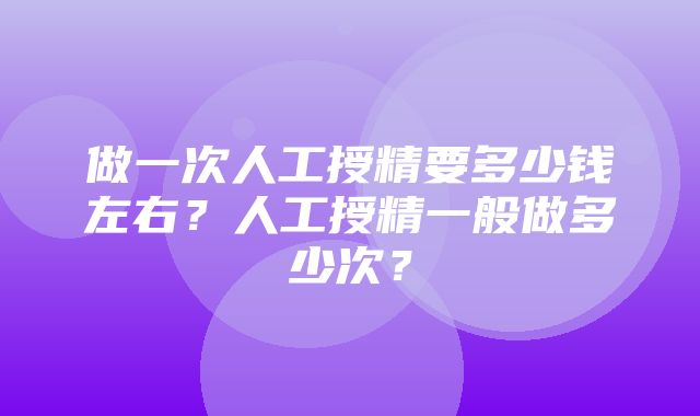 做一次人工授精要多少钱左右？人工授精一般做多少次？