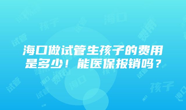 海口做试管生孩子的费用是多少！能医保报销吗？