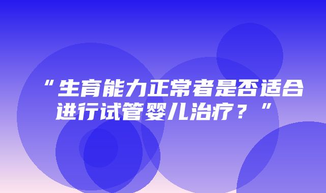 “生育能力正常者是否适合进行试管婴儿治疗？”