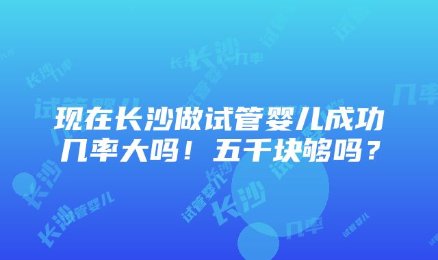 现在长沙做试管婴儿成功几率大吗！五千块够吗？