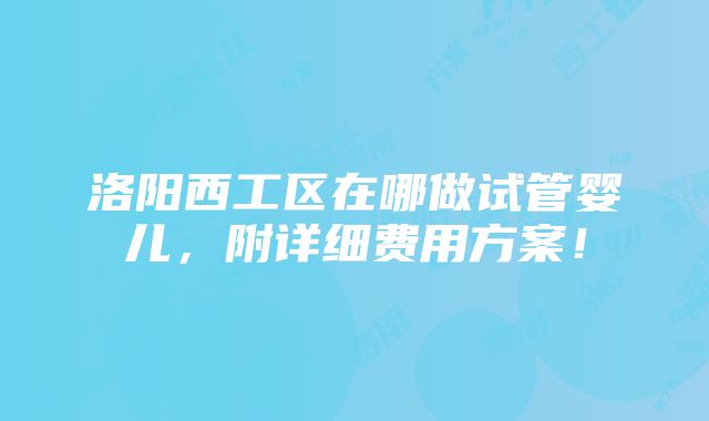 洛阳西工区在哪做试管婴儿，附详细费用方案！