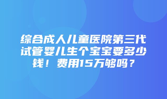 综合成人儿童医院第三代试管婴儿生个宝宝要多少钱！费用15万够吗？