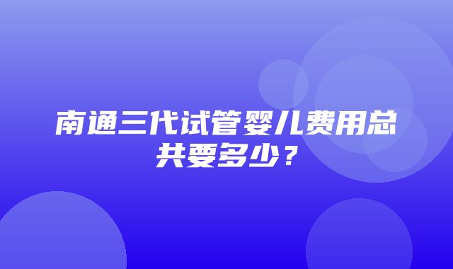 南通三代试管婴儿费用总共要多少？