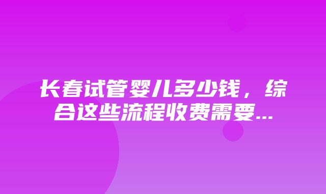 长春试管婴儿多少钱，综合这些流程收费需要...