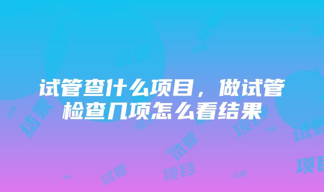 试管查什么项目，做试管检查几项怎么看结果