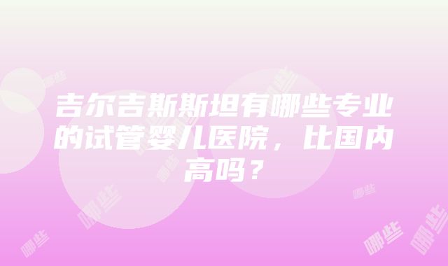 吉尔吉斯斯坦有哪些专业的试管婴儿医院，比国内高吗？