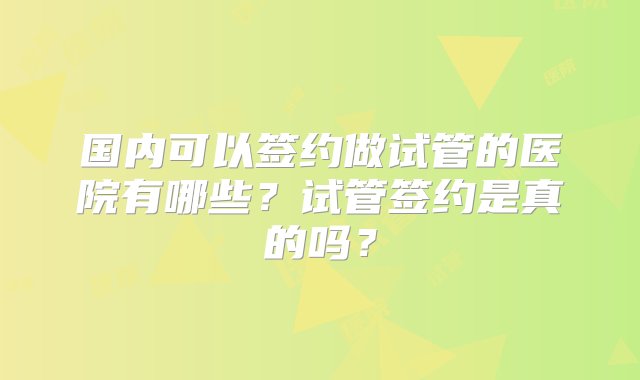 国内可以签约做试管的医院有哪些？试管签约是真的吗？