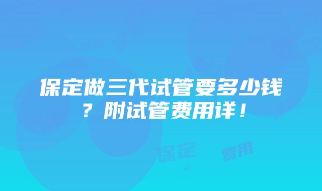 保定做三代试管要多少钱？附试管费用详！