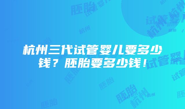 杭州三代试管婴儿要多少钱？胚胎要多少钱！