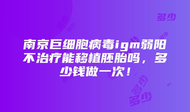 南京巨细胞病毒igm弱阳不治疗能移植胚胎吗，多少钱做一次！