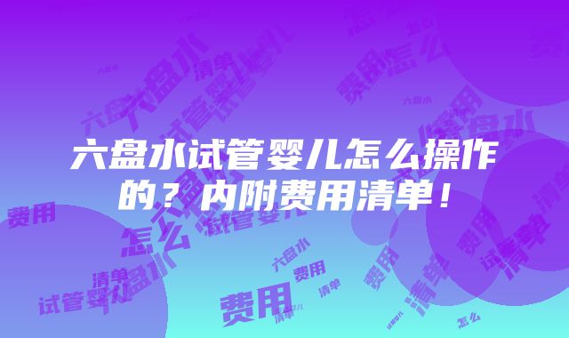 六盘水试管婴儿怎么操作的？内附费用清单！