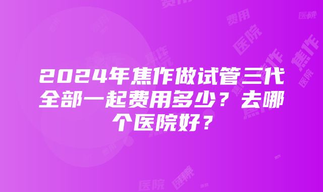 2024年焦作做试管三代全部一起费用多少？去哪个医院好？