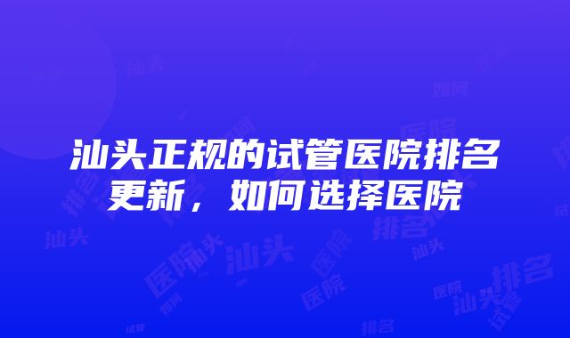 汕头正规的试管医院排名更新，如何选择医院