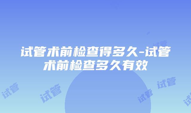 试管术前检查得多久-试管术前检查多久有效