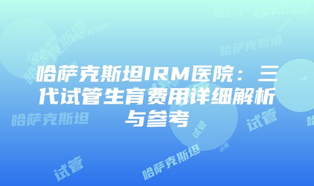 哈萨克斯坦IRM医院：三代试管生育费用详细解析与参考