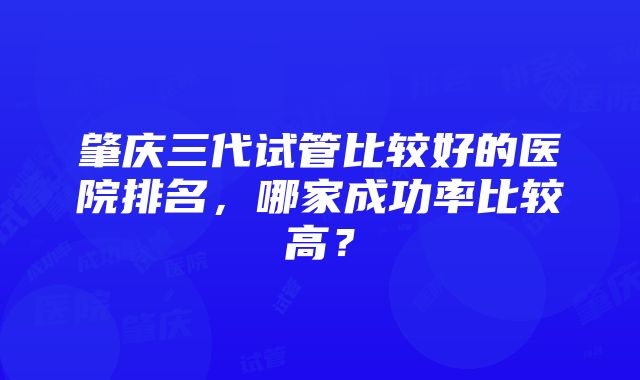 肇庆三代试管比较好的医院排名，哪家成功率比较高？