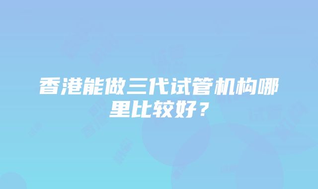 香港能做三代试管机构哪里比较好？