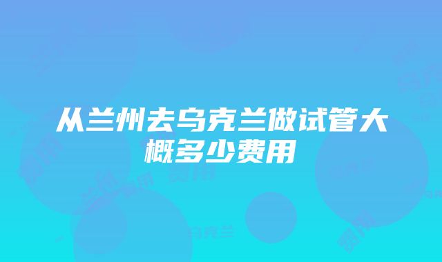 从兰州去乌克兰做试管大概多少费用