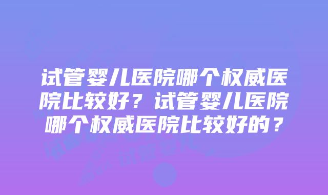 试管婴儿医院哪个权威医院比较好？试管婴儿医院哪个权威医院比较好的？