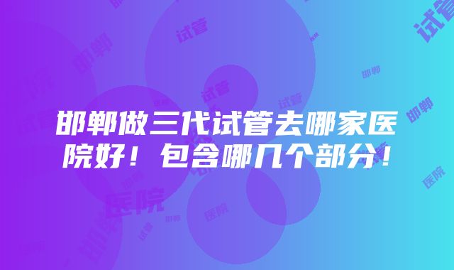 邯郸做三代试管去哪家医院好！包含哪几个部分！