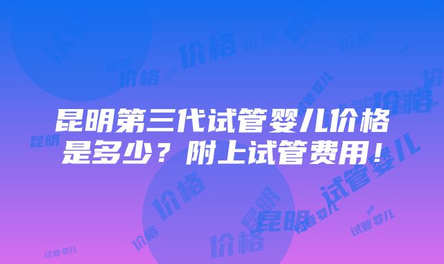 昆明第三代试管婴儿价格是多少？附上试管费用！