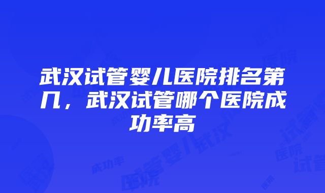 武汉试管婴儿医院排名第几，武汉试管哪个医院成功率高