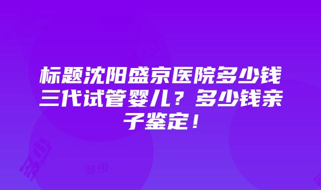 标题沈阳盛京医院多少钱三代试管婴儿？多少钱亲子鉴定！