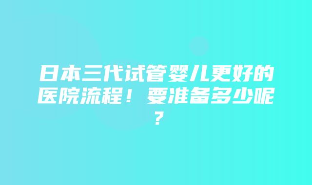 日本三代试管婴儿更好的医院流程！要准备多少呢？