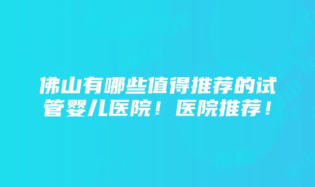 佛山有哪些值得推荐的试管婴儿医院！医院推荐！