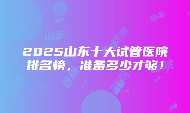 2025山东十大试管医院排名榜，准备多少才够！