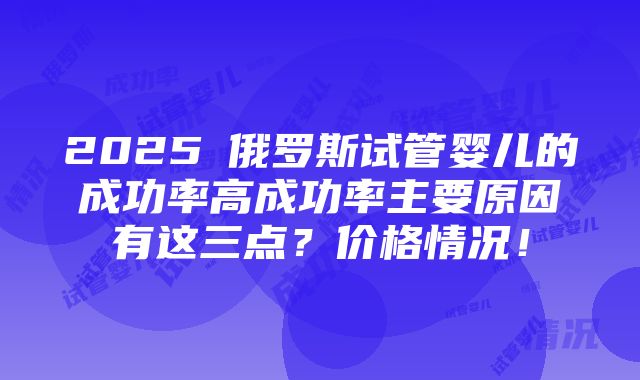 2025​俄罗斯试管婴儿的成功率高成功率主要原因有这三点？价格情况！