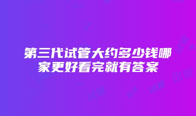 第三代试管大约多少钱哪家更好看完就有答案