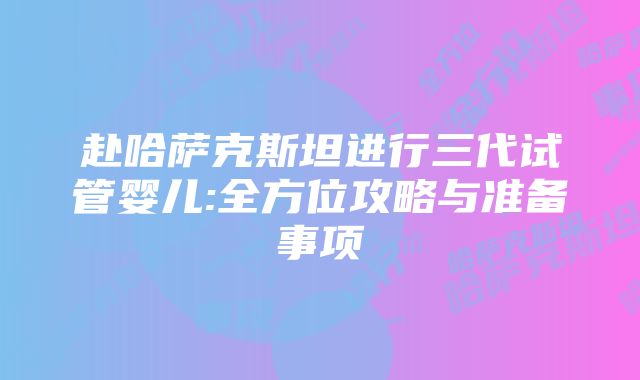 赴哈萨克斯坦进行三代试管婴儿:全方位攻略与准备事项