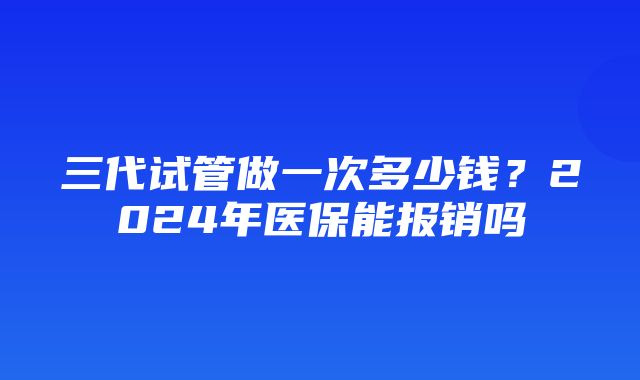 三代试管做一次多少钱？2024年医保能报销吗