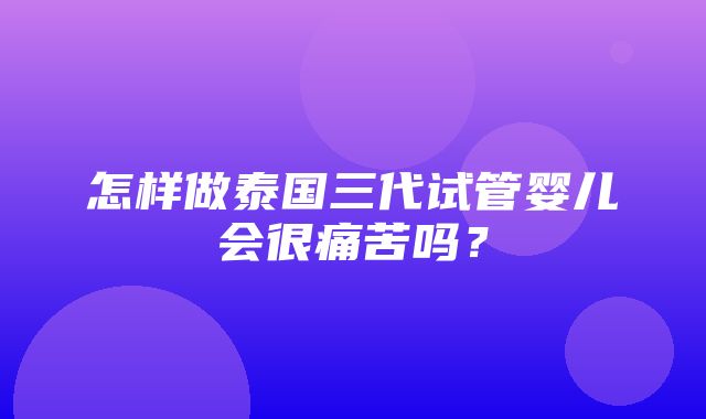 怎样做泰国三代试管婴儿会很痛苦吗？