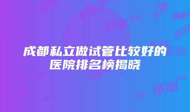 成都私立做试管比较好的医院排名榜揭晓