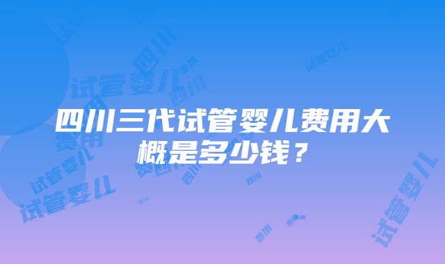 四川三代试管婴儿费用大概是多少钱？