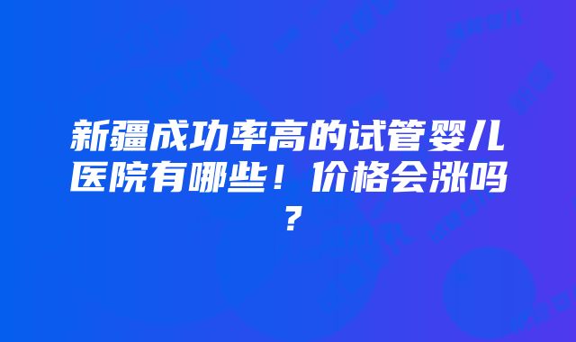 新疆成功率高的试管婴儿医院有哪些！价格会涨吗？