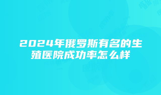 2024年俄罗斯有名的生殖医院成功率怎么样