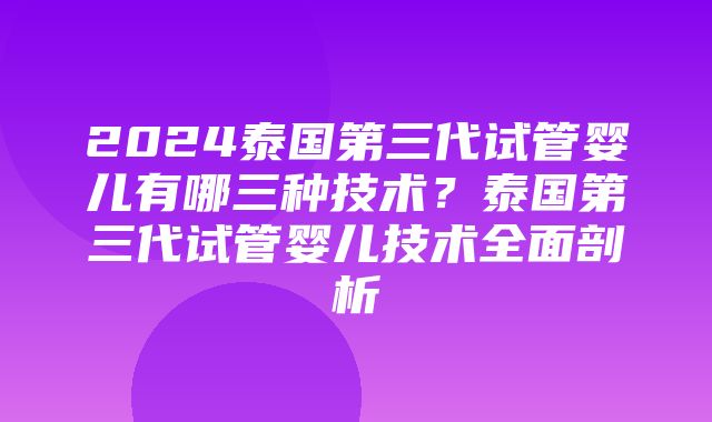 2024泰国第三代试管婴儿有哪三种技术？泰国第三代试管婴儿技术全面剖析